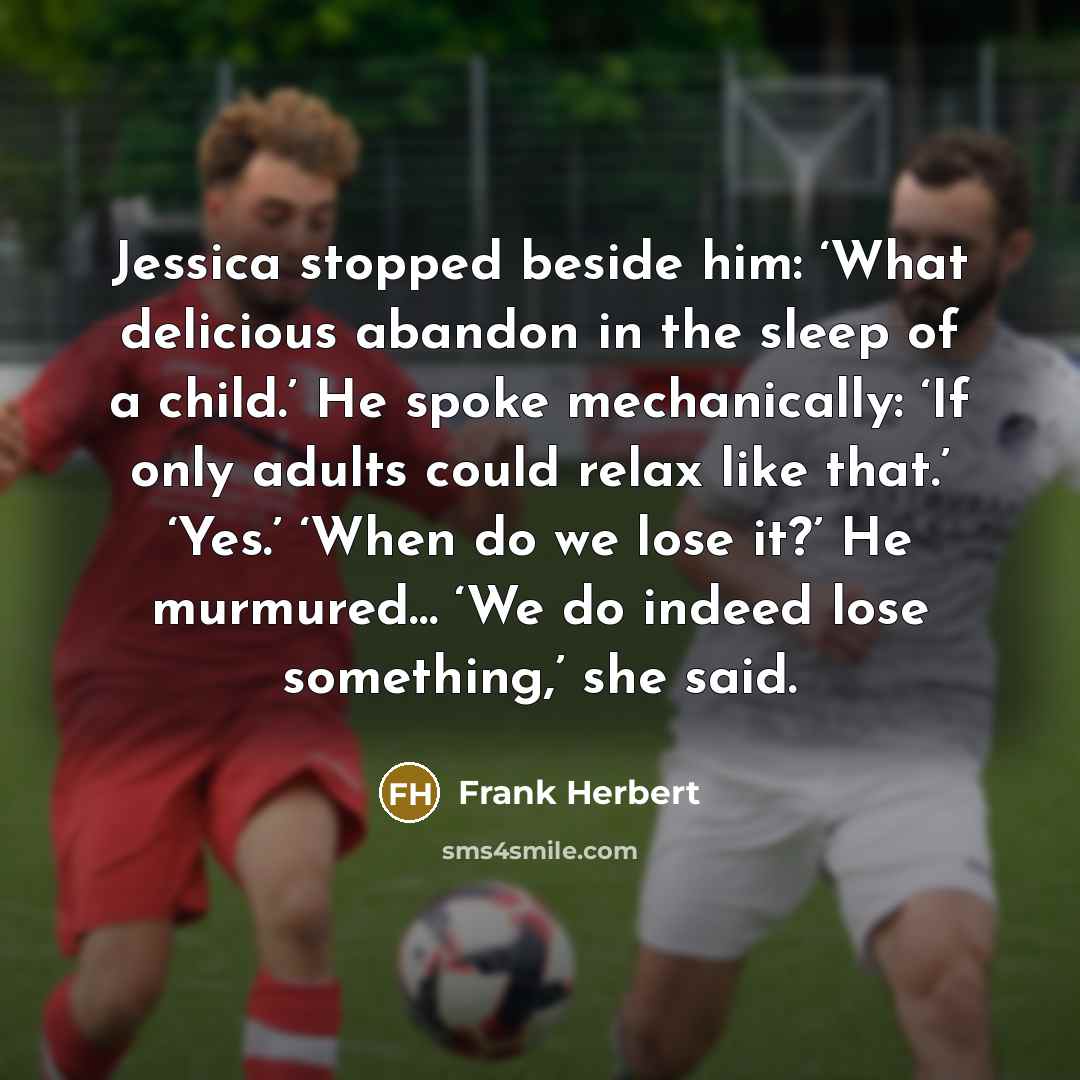 “Jessica stopped beside him: ‘What delicious abandon in the sleep of a child.’ He spoke mechanically: ‘If only adults could relax like that.’ ‘Yes.’ ‘When do we lose it?’ He murmured… ‘We do indeed lose something,’ she said.” quote by Frank Herbert