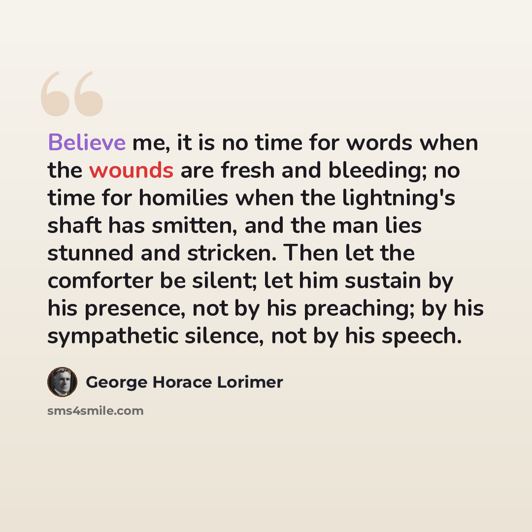 “Believe me, it is no time for words when the wounds are fresh and bleeding; no time for homilies when the lightning's shaft has smitten, and the man lies stunned and stricken. Then let the comforter be silent; let him sustain by his presence, not by his preaching; by his sympathetic silence, not…” quote by George Horace Lorimer