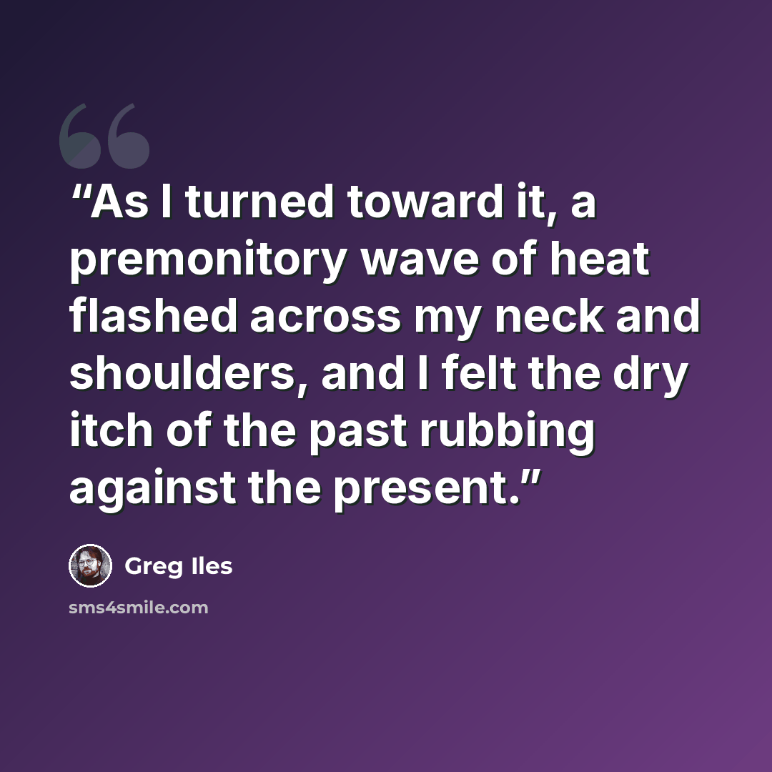 “As I turned toward it, a premonitory wave of heat flashed across my neck and shoulders, and I felt the dry itch of the past rubbing against the present.” quote by Greg Iles