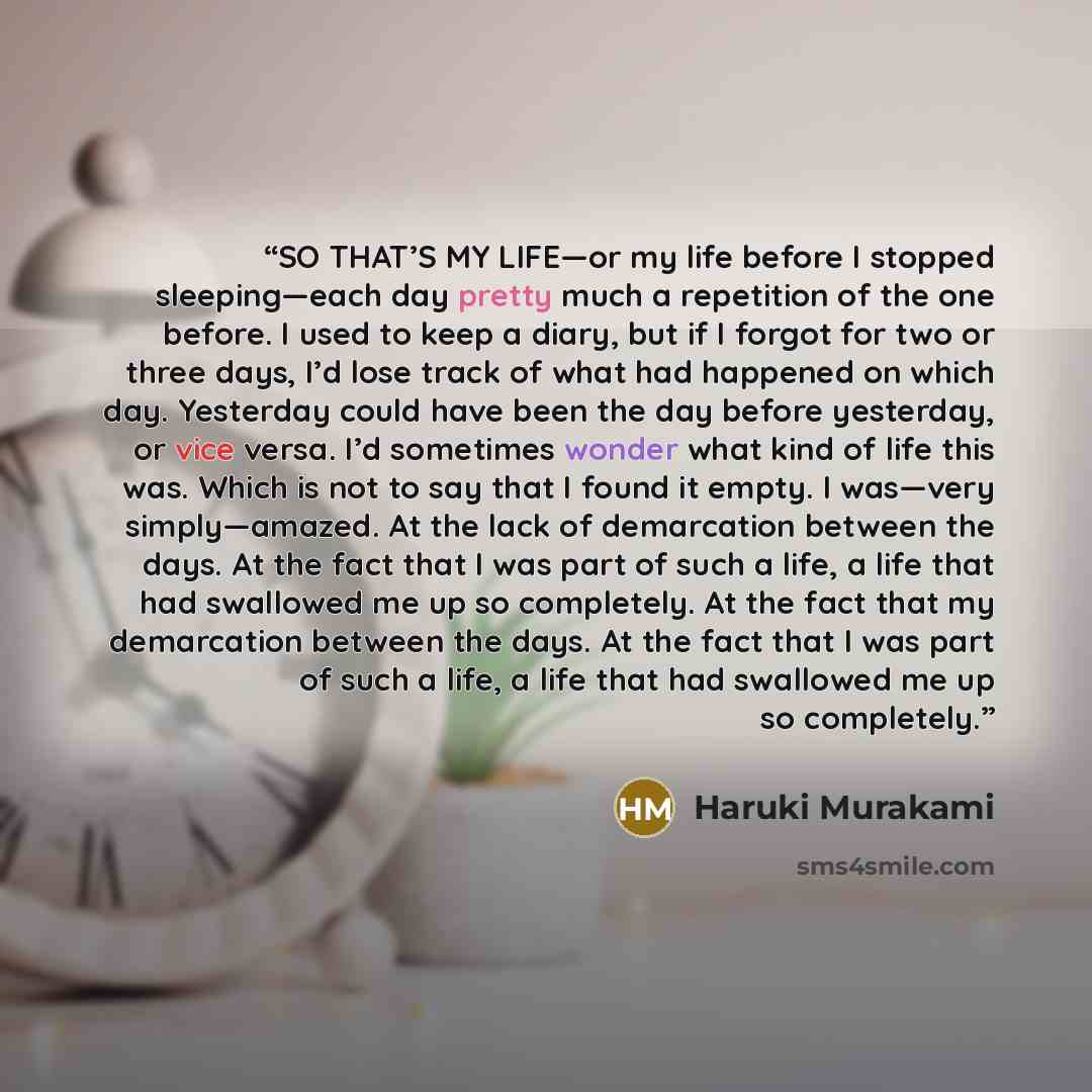 “SO THAT’S MY LIFE—or my life before I stopped sleeping—each day pretty much a repetition of the one before. I used to keep a diary, but if I forgot for two or three days, I’d lose track of what had happened on which day. Yesterday could have been the day before yesterday, or vice versa. I’d…” quote by Haruki Murakami