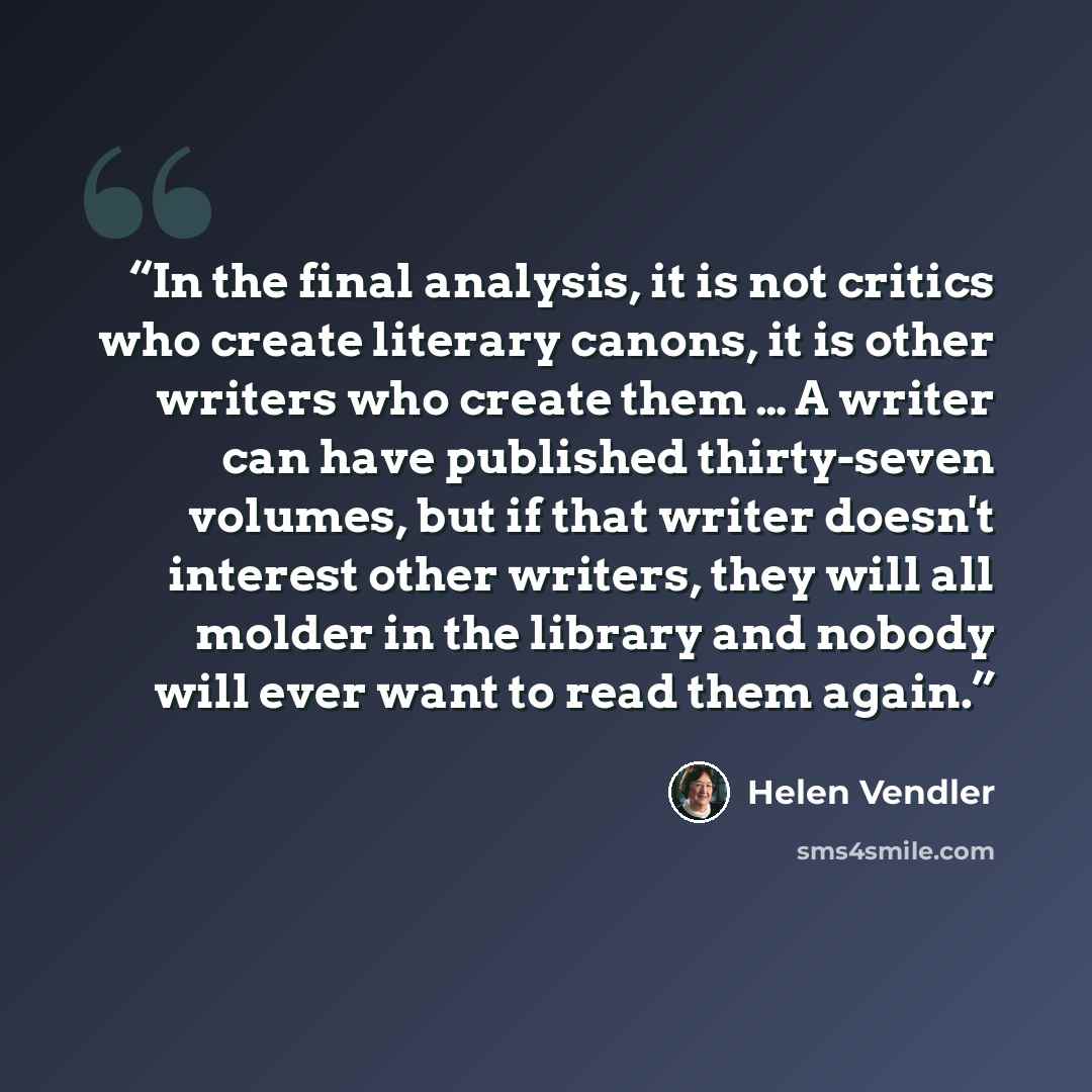 “In the final analysis, it is not critics who create literary canons, it is other writers who create them … A writer can have published thirty-seven volumes, but if that writer doesn't interest other writers, they will all molder in the library and nobody will ever want to read them again.” quote by Helen Vendler