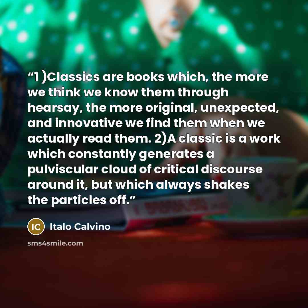“1 )Classics are books which, the more we think we know them through hearsay, the more original, unexpected, and innovative we find them when we actually read them. 2)A classic is a work which constantly generates a pulviscular cloud of critical discourse around it, but which always shakes the…” quote by Italo Calvino