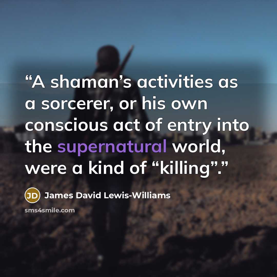 “A shaman’s activities as a sorcerer, or his own conscious act of entry into the supernatural world, were a kind of “killing”.” quote by James David Lewis-Williams