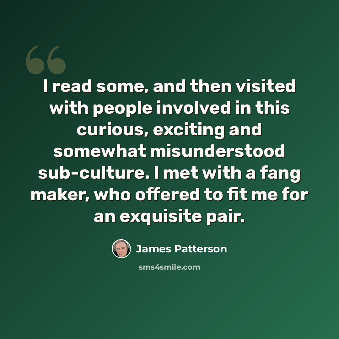 “I read some, and then visited with people involved in this curious, exciting and somewhat misunderstood sub-culture. I met with a fang maker, who offered to fit me for an exquisite pair.” quote by James Patterson