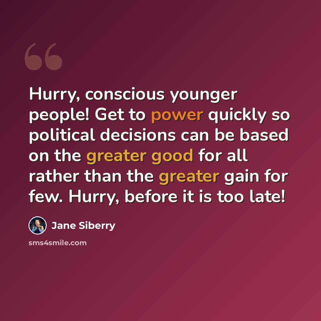 “Hurry, conscious younger people! Get to power quickly so political decisions can be based on the greater good for all rather than the greater gain for few. Hurry, before it is too late!” quote by Jane Siberry