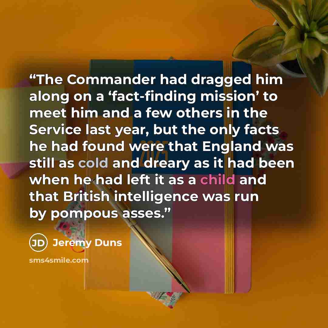 “The Commander had dragged him along on a ‘fact-finding mission’ to meet him and a few others in the Service last year, but the only facts he had found were that England was still as cold and dreary as it had been when he had left it as a child and that British intelligence was run by pompous asses.” quote by Jeremy Duns