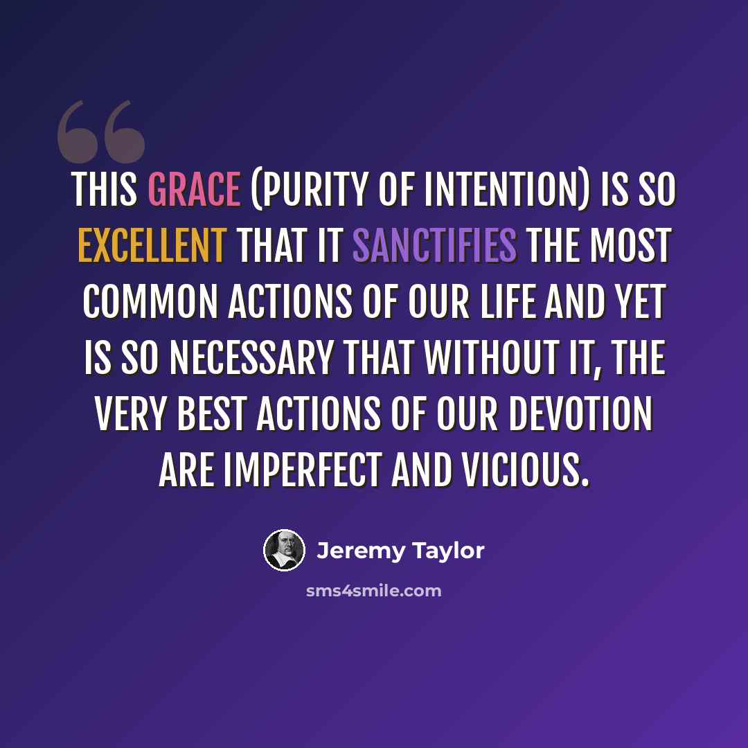 “This grace (purity of intention) is so excellent that it sanctifies the most common actions of our life and yet is so necessary that without it, the very best actions of our devotion are imperfect and vicious.” quote by Jeremy Taylor