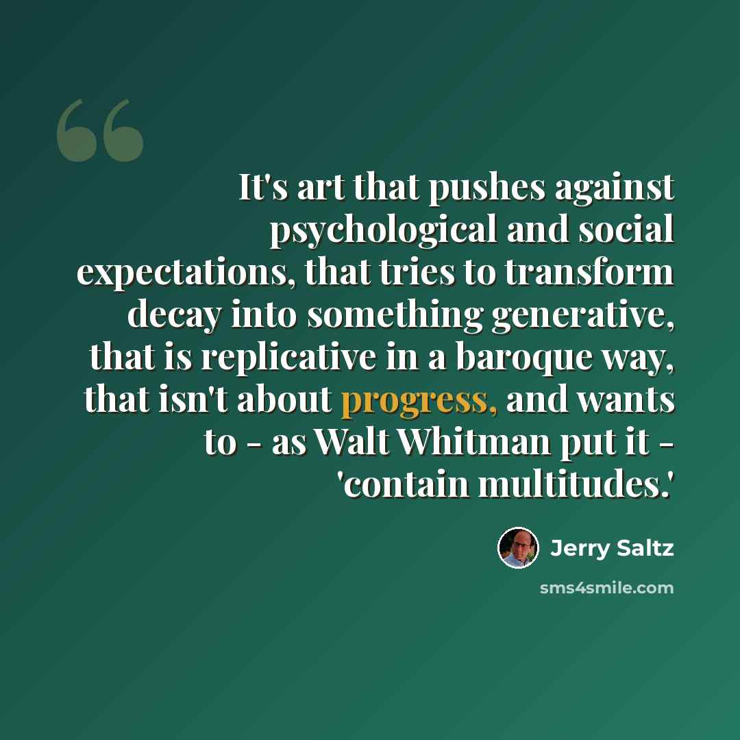 “It's art that pushes against psychological and social expectations, that tries to transform decay into something generative, that is replicative in a baroque way, that isn't about progress, and wants to - as Walt Whitman put it - 'contain multitudes.'” quote by Jerry Saltz