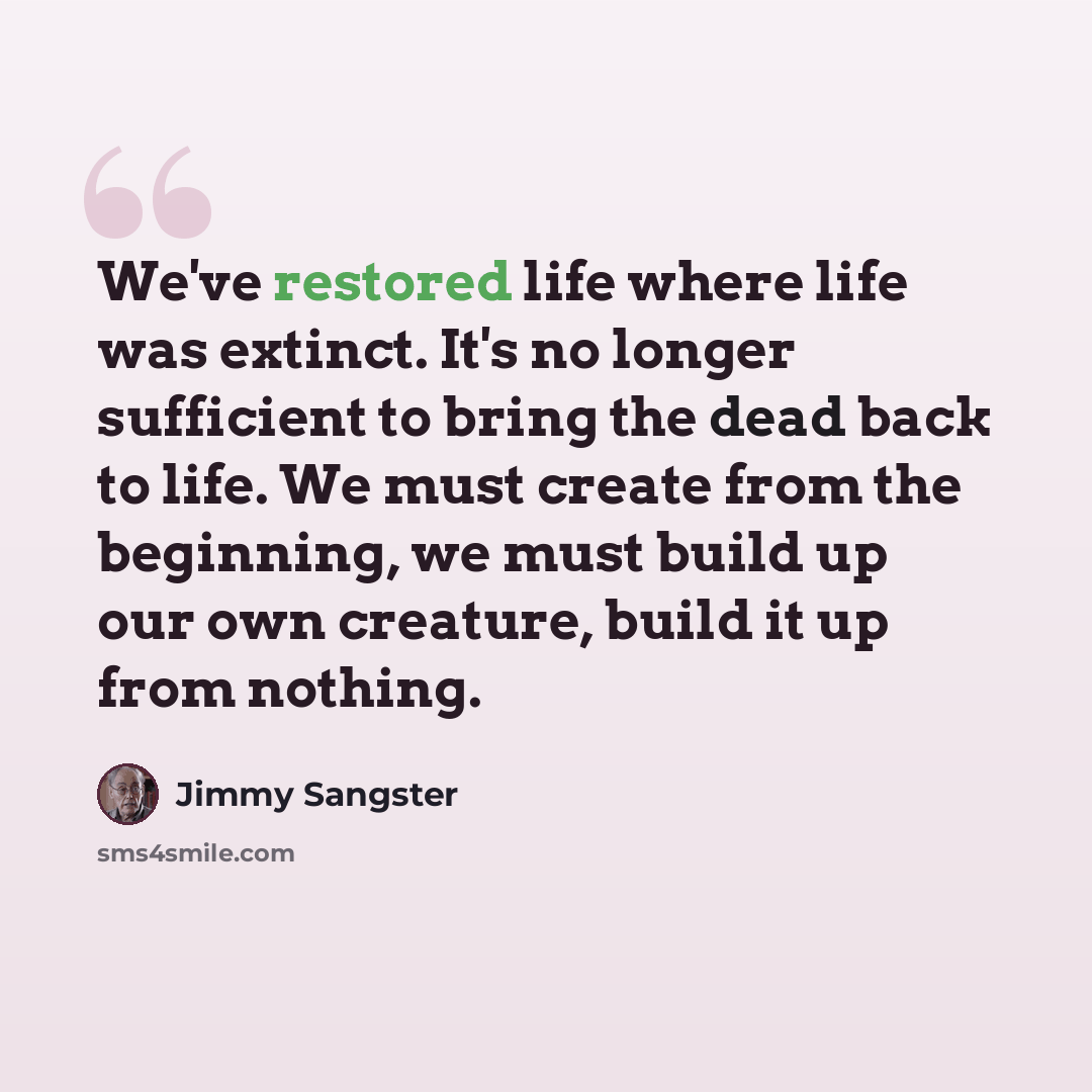 “We've restored life where life was extinct. It's no longer sufficient to bring the dead back to life. We must create from the beginning, we must build up our own creature, build it up from nothing.” quote by Jimmy Sangster