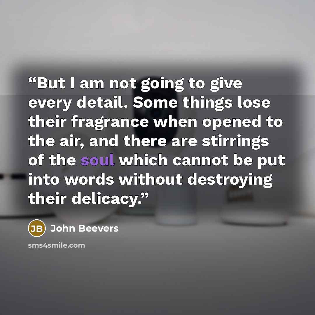 “But I am not going to give every detail. Some things lose their fragrance when opened to the air, and there are stirrings of the soul which cannot be put into words without destroying their delicacy.” quote by John Beevers