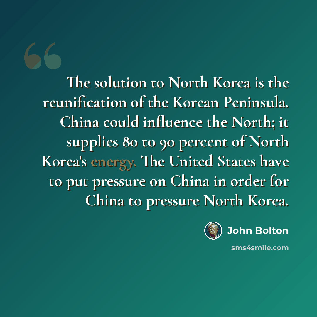 “The solution to North Korea is the reunification of the Korean Peninsula. China could influence the North; it supplies 80 to 90 percent of North Korea's energy. The United States have to put pressure on China in order for China to pressure North Korea.” quote by John Bolton