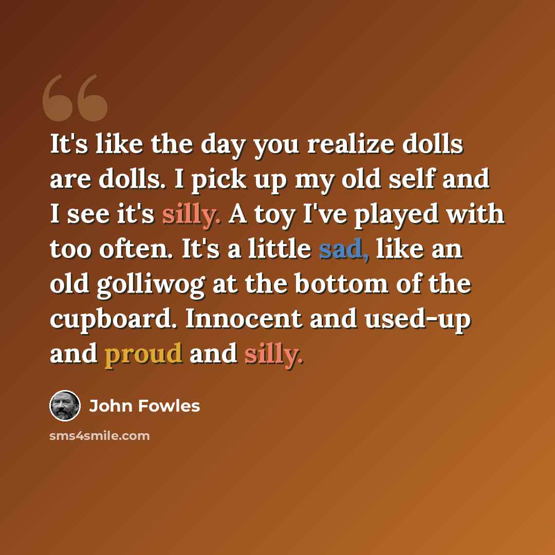 “It's like the day you realize dolls are dolls. I pick up my old self and I see it's silly. A toy I've played with too often. It's a little sad, like an old golliwog at the bottom of the cupboard. Innocent and used-up and proud and silly.” quote by John Fowles