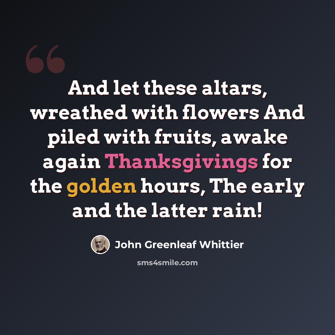“And let these altars, wreathed with flowers And piled with fruits, awake again Thanksgivings for the golden hours, The early and the latter rain!” quote by John Greenleaf Whittier