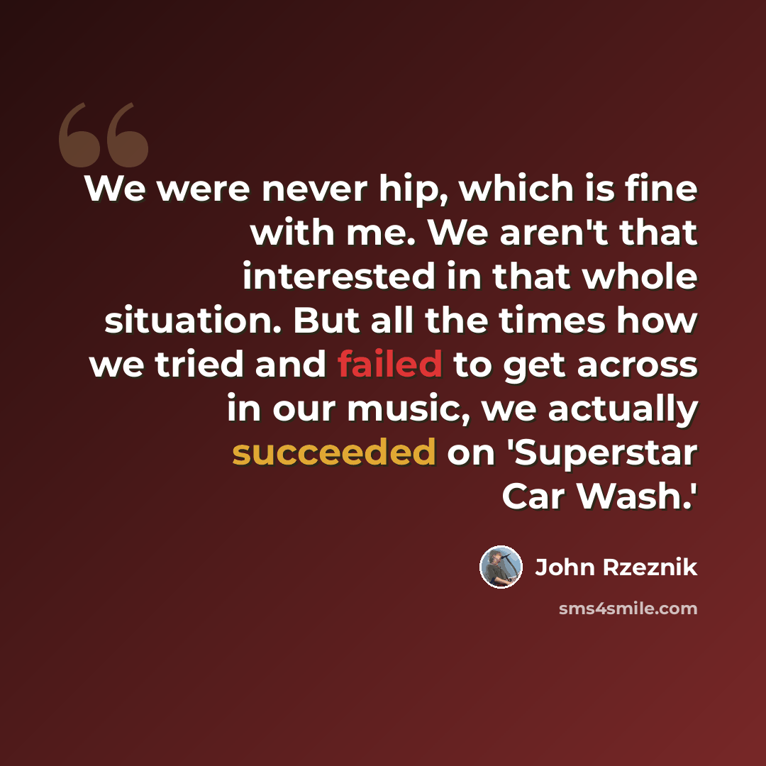 “We were never hip, which is fine with me. We aren't that interested in that whole situation. But all the times how we tried and failed to get across in our music, we actually succeeded on 'Superstar Car Wash.'” quote by John Rzeznik