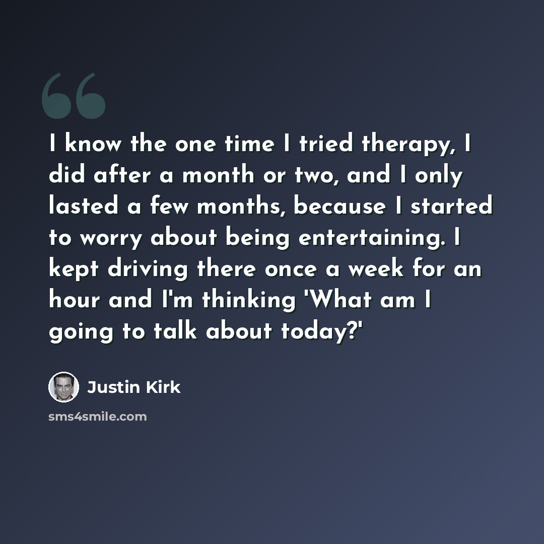 “I know the one time I tried therapy, I did after a month or two, and I only lasted a few months, because I started to worry about being entertaining. I kept driving there once a week for an hour and I'm thinking 'What am I going to talk about today?'” quote by Justin Kirk