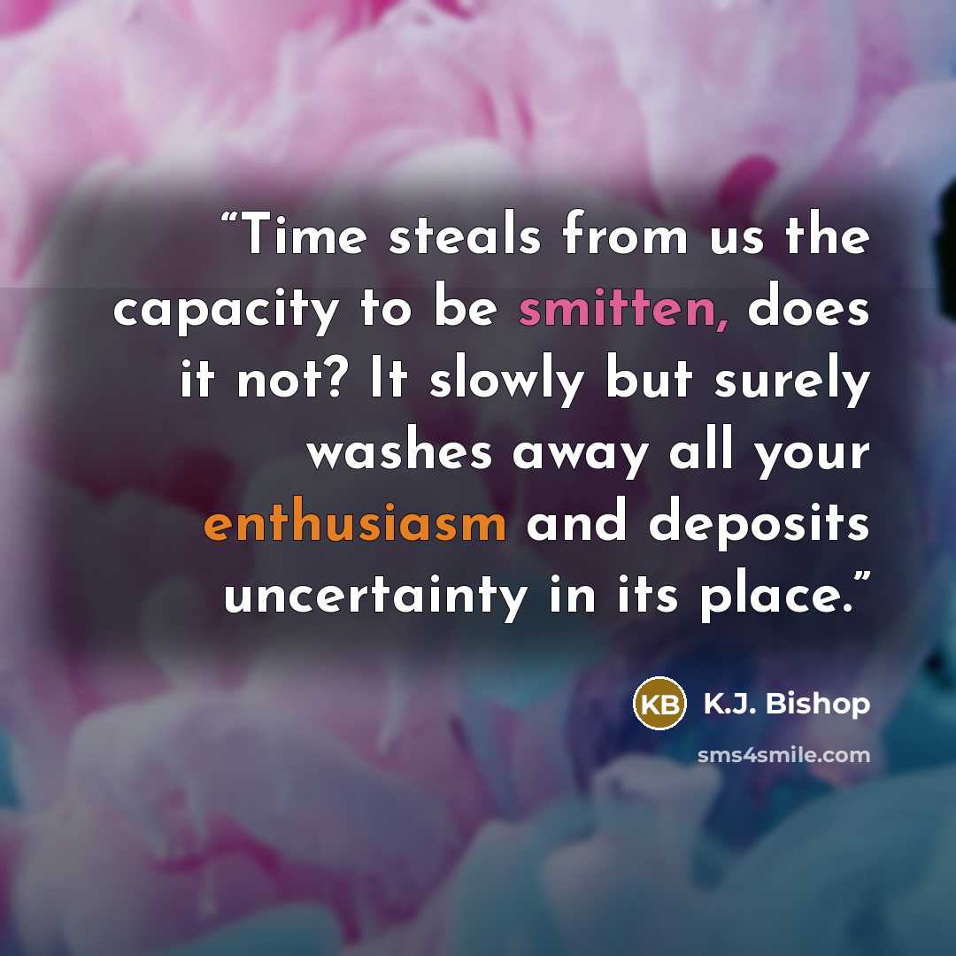 “Time steals from us the capacity to be smitten, does it not? It slowly but surely washes away all your enthusiasm and deposits uncertainty in its place.” quote by K.J. Bishop