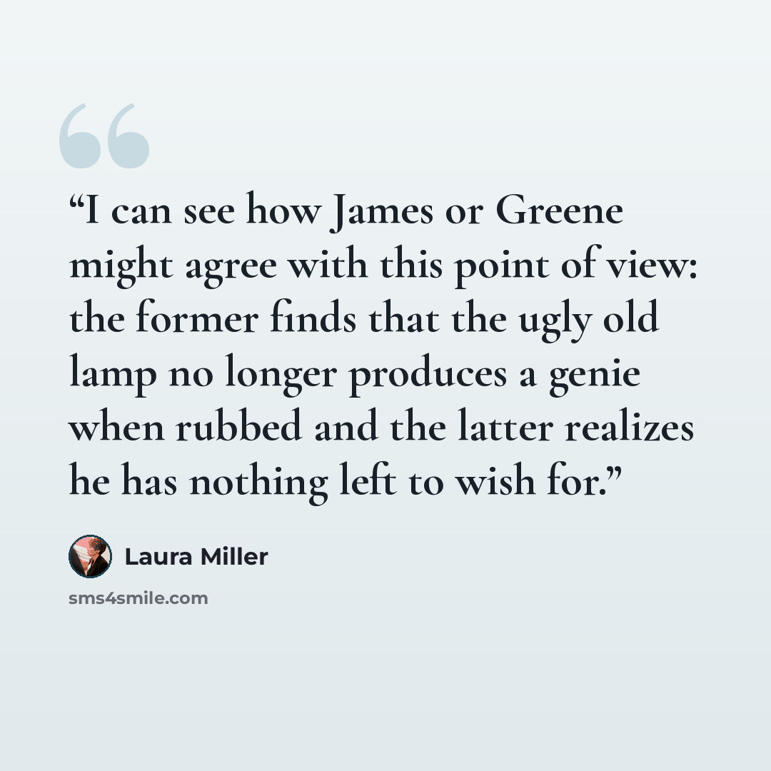 “I can see how James or Greene might agree with this point of view: the former finds that the ugly old lamp no longer produces a genie when rubbed and the latter realizes he has nothing left to wish for.” quote by Laura Miller