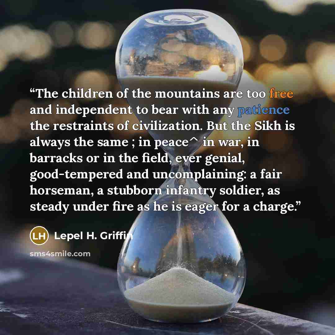 “The children of the mountains are too free and independent to bear with any patience the restraints of civilization. But the Sikh is always the same ; in peace^ in war, in barracks or in the field, ever genial, good-tempered and uncomplaining: a fair horseman, a stubborn infantry soldier, as…” quote by Lepel H. Griffin