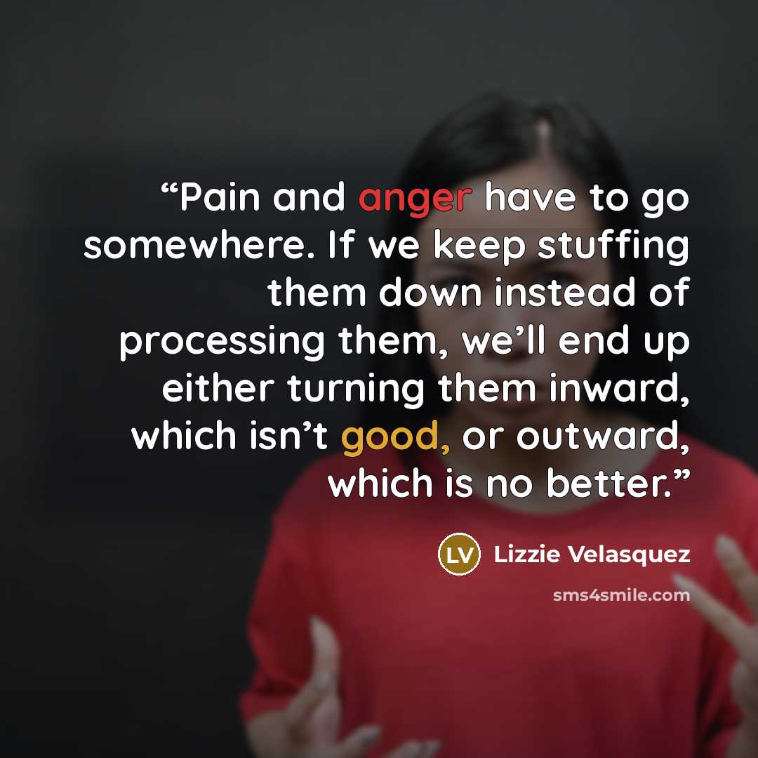 “Pain and anger have to go somewhere. If we keep stuffing them down instead of processing them, we’ll end up either turning them inward, which isn’t good, or outward, which is no better.” quote by Lizzie Velásquez