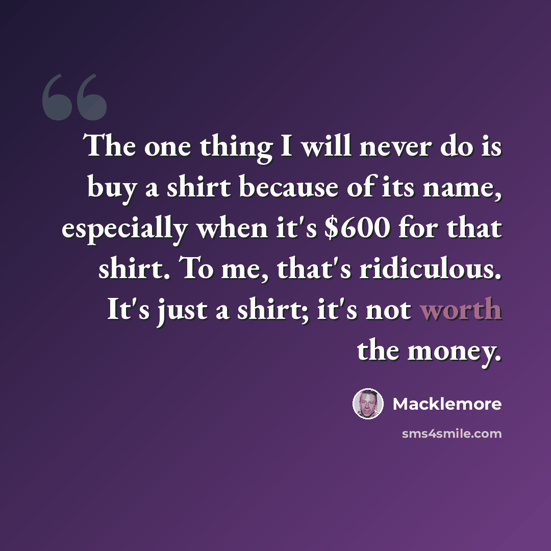 “The one thing I will never do is buy a shirt because of its name, especially when it's $600 for that shirt. To me, that's ridiculous. It's just a shirt; it's not worth the money.” quote by Macklemore