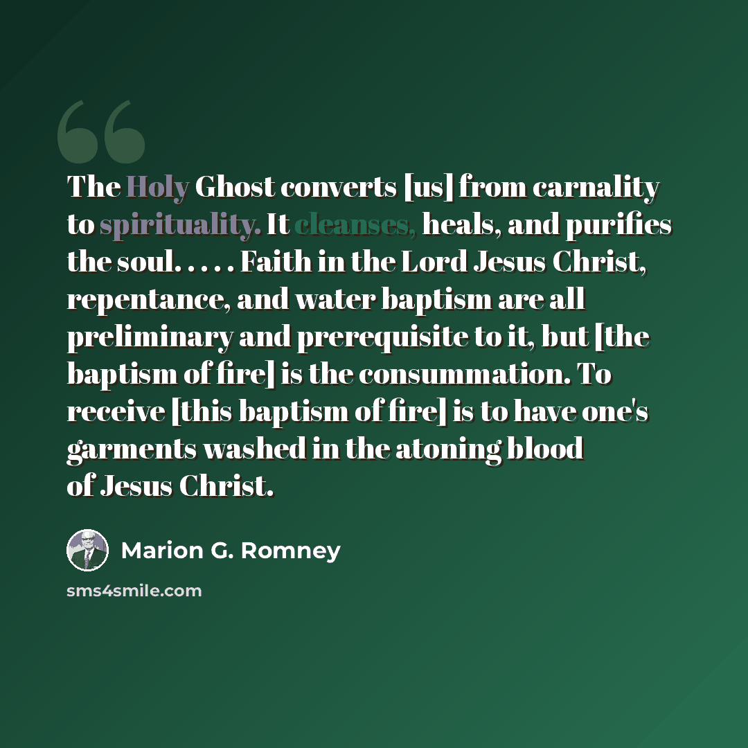 “The Holy Ghost converts [us] from carnality to spirituality. It cleanses, heals, and purifies the soul. . . . . Faith in the Lord Jesus Christ, repentance, and water baptism are all preliminary and prerequisite to it, but [the baptism of fire] is the consummation. To receive [this baptism of fire]…” quote by Marion G. Romney