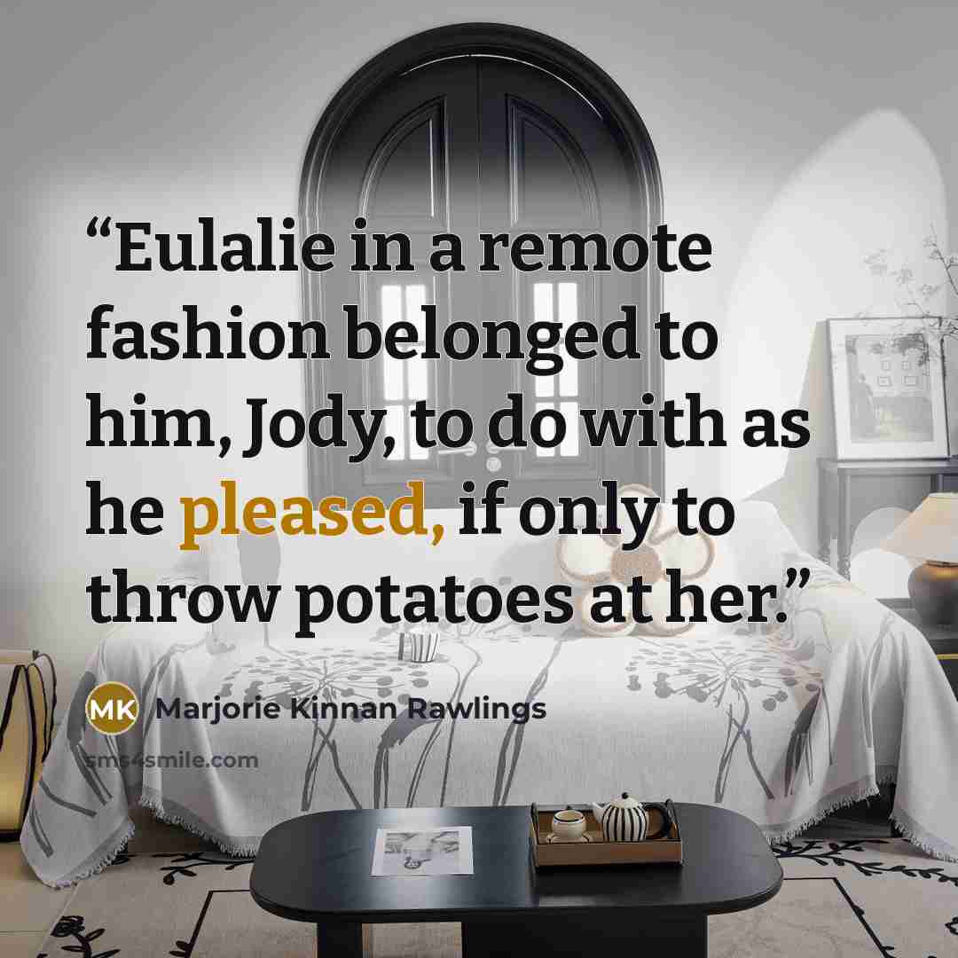 “Eulalie in a remote fashion belonged to him, Jody, to do with as he pleased, if only to throw potatoes at her.” quote by Marjorie Kinnan Rawlings