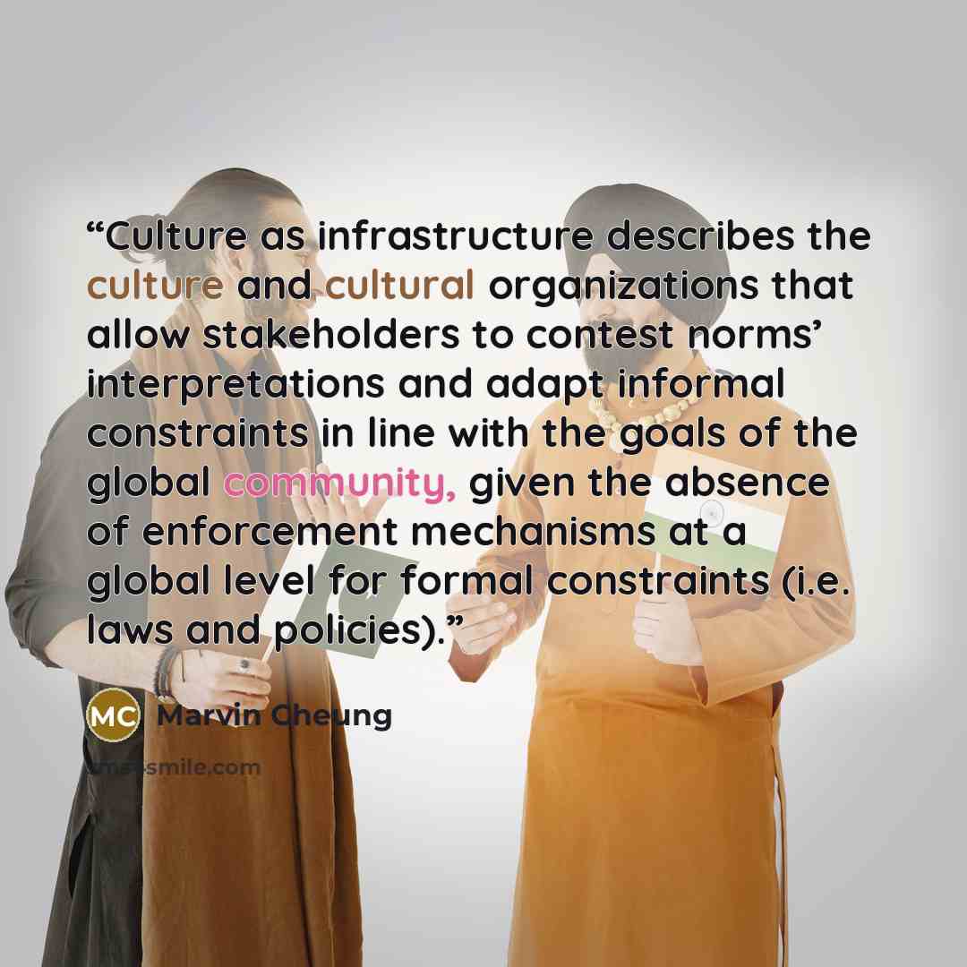 “Culture as infrastructure describes the culture and cultural organizations that allow stakeholders to contest norms’ interpretations and adapt informal constraints in line with the goals of the global community, given the absence of enforcement mechanisms at a global level for formal constraints…” quote by Marvin Cheung