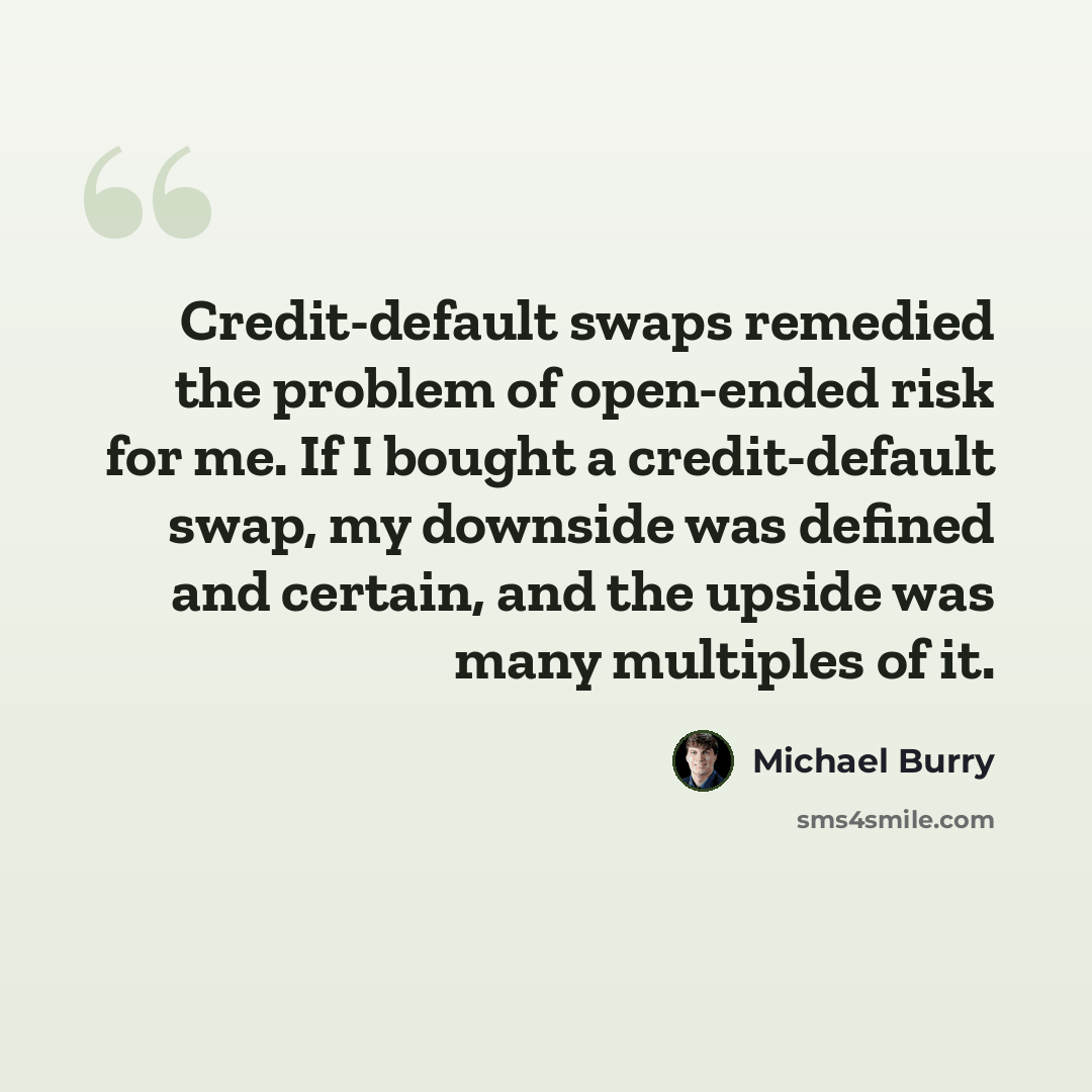 “Credit-default swaps remedied the problem of open-ended risk for me. If I bought a credit-default swap, my downside was defined and certain, and the upside was many multiples of it.” quote by Michael Burry