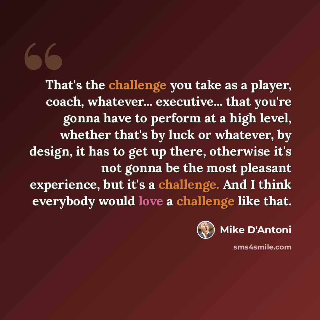 “That's the challenge you take as a player, coach, whatever... executive... that you're gonna have to perform at a high level, whether that's by luck or whatever, by design, it has to get up there, otherwise it's not gonna be the most pleasant experience, but it's a challenge. And I think everybody…” quote by Mike D'Antoni