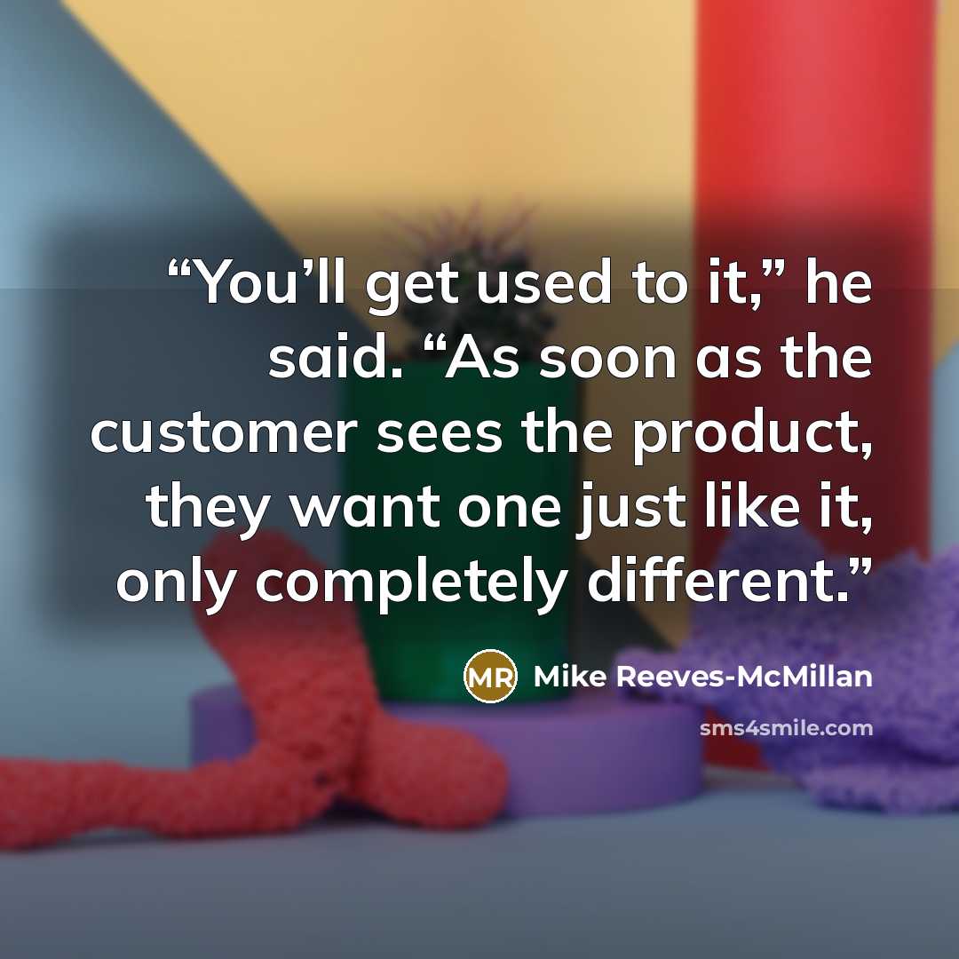 “You’ll get used to it,” he said. “As soon as the customer sees the product, they want one just like it, only completely different.” quote by Mike Reeves-McMillan