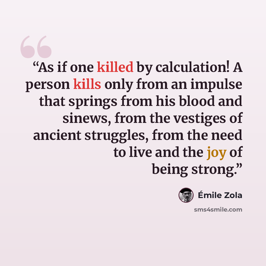 “As if one killed by calculation! A person kills only from an impulse that springs from his blood and sinews, from the vestiges of ancient struggles, from the need to live and the joy of being strong.” quote by Émile Zola