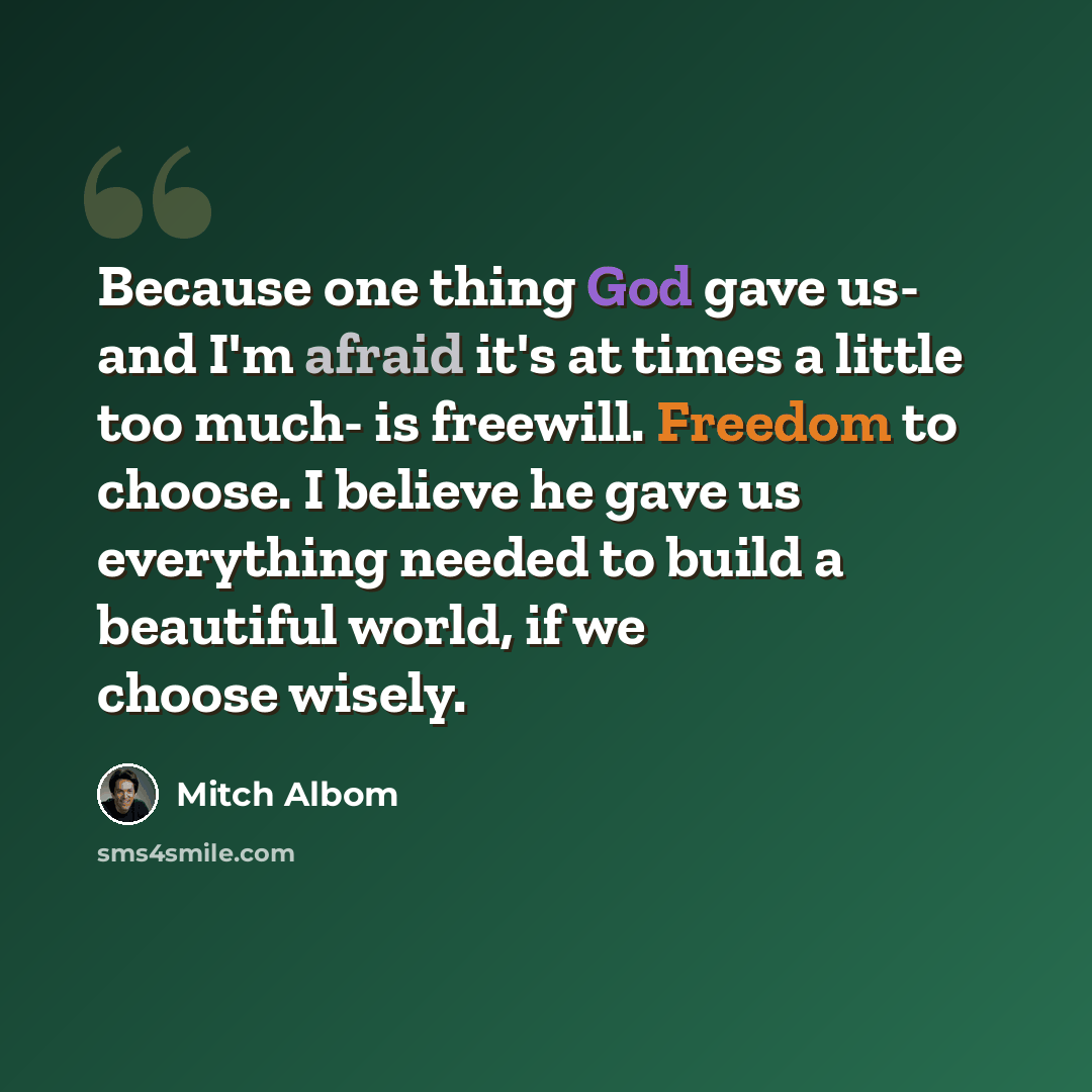 “Because one thing God gave us- and I'm afraid it's at times a little too much- is freewill. Freedom to choose. I believe he gave us everything needed to build a beautiful world, if we choose wisely.” quote by Mitch Albom