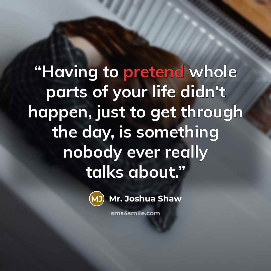 “Having to pretend whole parts of your life didn't happen, just to get through the day, is something nobody ever really talks about.” quote by Mr. Joshua Shaw