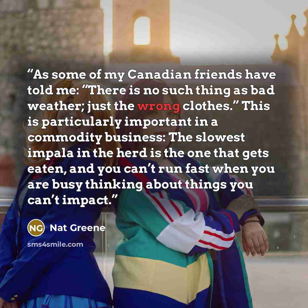 “As some of my Canadian friends have told me: “There is no such thing as bad weather; just the wrong clothes.” This is particularly important in a commodity business: The slowest impala in the herd is the one that gets eaten, and you can’t run fast when you are busy thinking about things you can’t…” quote by Nat Greene
