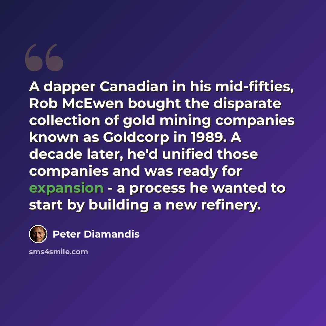 “A dapper Canadian in his mid-fifties, Rob McEwen bought the disparate collection of gold mining companies known as Goldcorp in 1989. A decade later, he'd unified those companies and was ready for expansion - a process he wanted to start by building a new refinery.” quote by Peter Diamandis