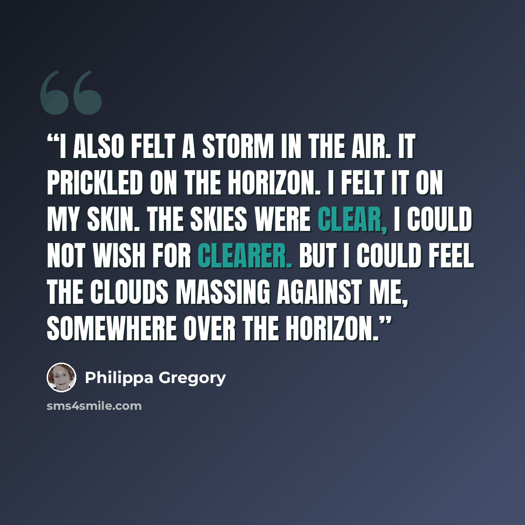 “I also felt a storm in the air. It prickled on the horizon. I felt it on my skin. The skies were clear, I could not wish for clearer. But I could feel the clouds massing against me, somewhere over the horizon.” quote by Philippa Gregory
