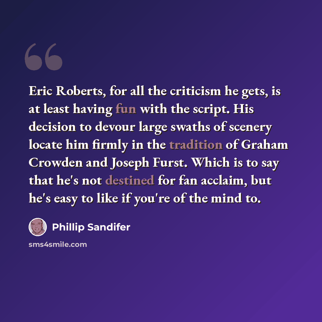 “Eric Roberts, for all the criticism he gets, is at least having fun with the script. His decision to devour large swaths of scenery locate him firmly in the tradition of Graham Crowden and Joseph Furst. Which is to say that he's not destined for fan acclaim, but he's easy to like if you're of the…” quote by Phillip Sandifer