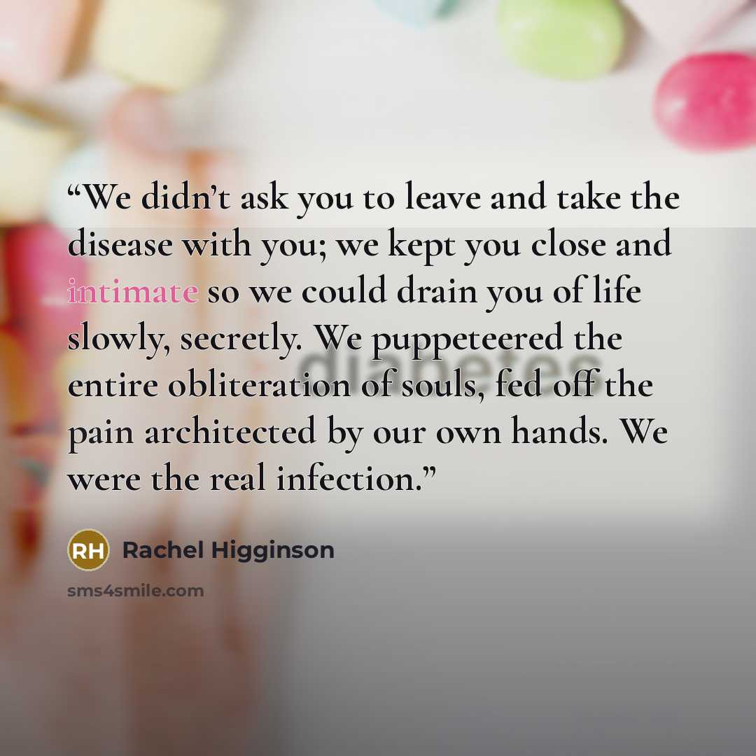 “We didn’t ask you to leave and take the disease with you; we kept you close and intimate so we could drain you of life slowly, secretly. We puppeteered the entire obliteration of souls, fed off the pain architected by our own hands. We were the real infection.” quote by Rachel Higginson