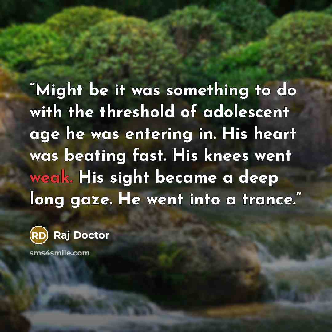 “Might be it was something to do with the threshold of adolescent age he was entering in. His heart was beating fast. His knees went weak. His sight became a deep long gaze. He went into a trance.” quote by Raj Doctor
