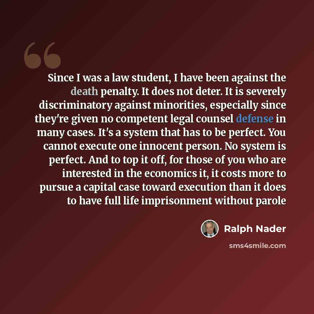 “Since I was a law student, I have been against the death penalty. It does not deter. It is severely discriminatory against minorities, especially since they're given no competent legal counsel defense in many cases. It's a system that has to be perfect. You cannot execute one innocent person. No…” quote by Ralph Nader
