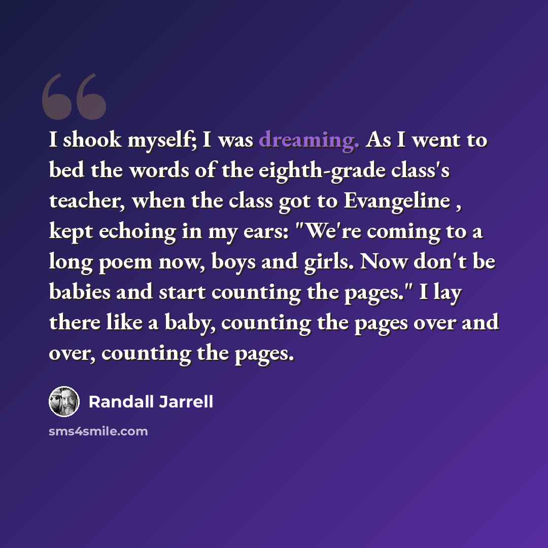 “I shook myself; I was dreaming. As I went to bed the words of the eighth-grade class's teacher, when the class got to Evangeline , kept echoing in my ears: "We're coming to a long poem now, boys and girls. Now don't be babies and start counting the pages." I lay there like a baby, counting the…” quote by Randall Jarrell
