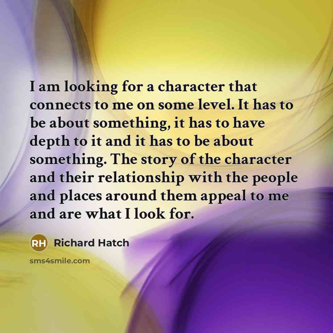 “I am looking for a character that connects to me on some level. It has to be about something, it has to have depth to it and it has to be about something. The story of the character and their relationship with the people and places around them appeal to me and are what I look for.” quote by Richard Hatch