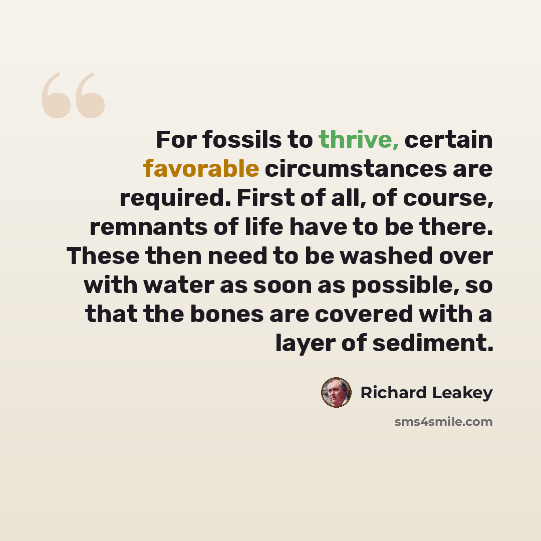 “For fossils to thrive, certain favorable circumstances are required. First of all, of course, remnants of life have to be there. These then need to be washed over with water as soon as possible, so that the bones are covered with a layer of sediment.” quote by Richard Leakey