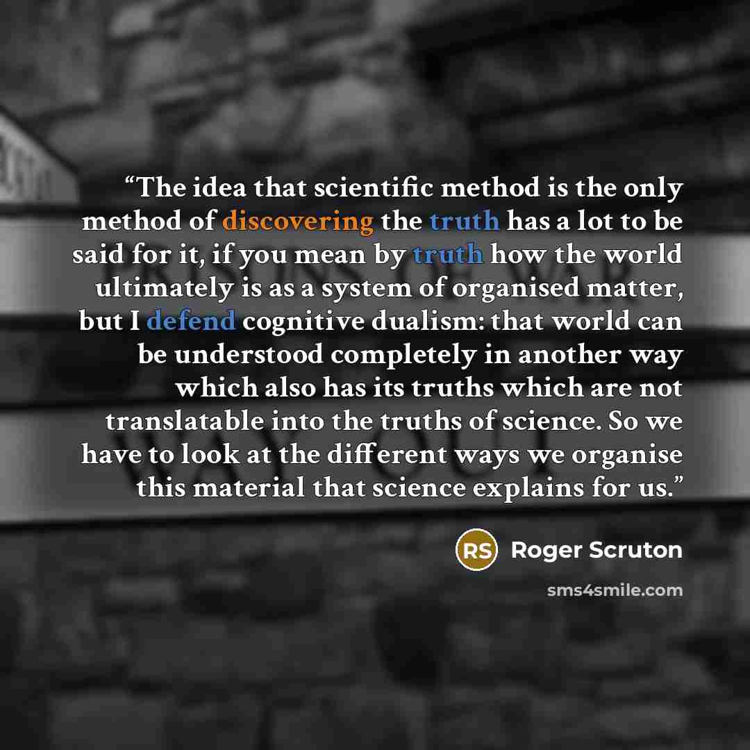 “The idea that scientific method is the only method of discovering the truth has a lot to be said for it, if you mean by truth how the world ultimately is as a system of organised matter, but I defend cognitive dualism: that world can be understood completely in another way which also has its…” quote by Roger Scruton