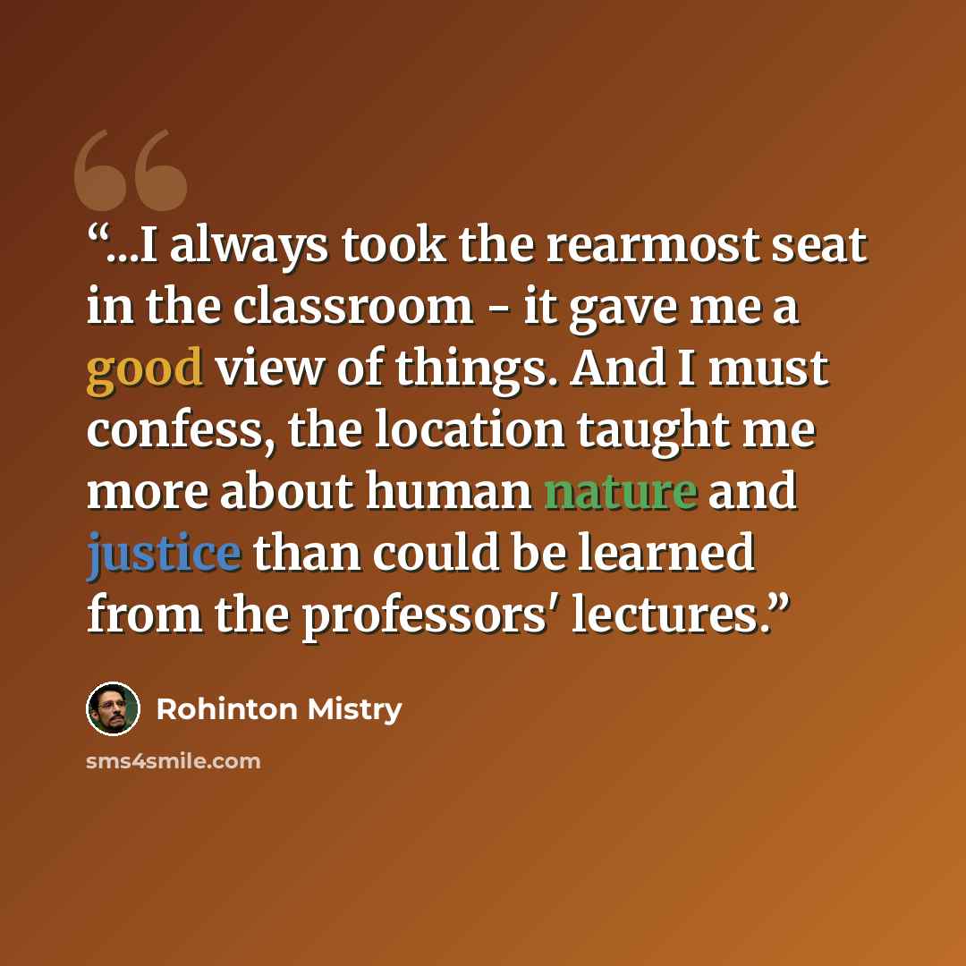 “...I always took the rearmost seat in the classroom - it gave me a good view of things. And I must confess, the location taught me more about human nature and justice than could be learned from the professors' lectures.” quote by Rohinton Mistry