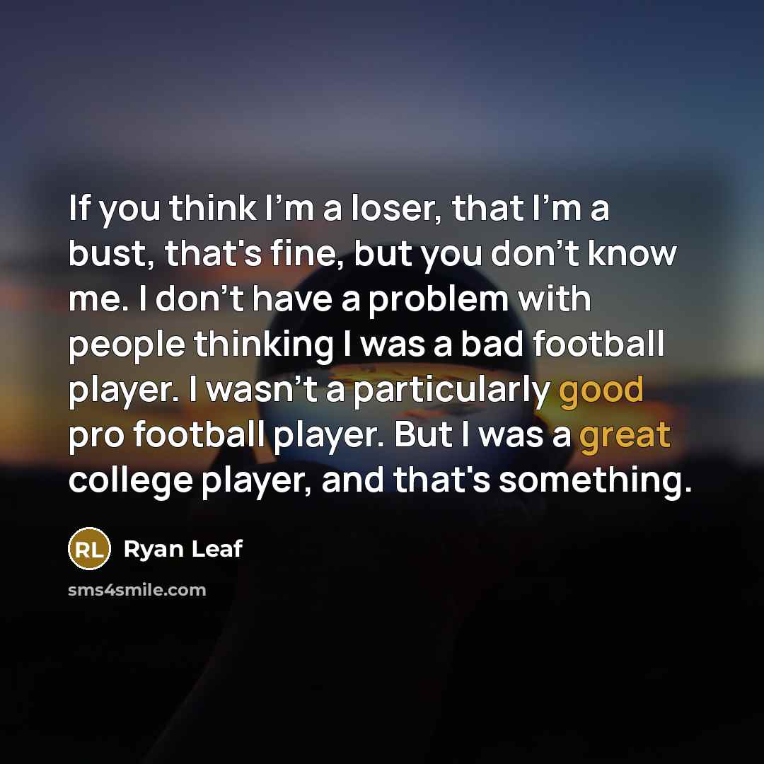 “If you think I'm a loser, that I'm a bust, that's fine, but you don't know me. I don't have a problem with people thinking I was a bad football player. I wasn't a particularly good pro football player. But I was a great college player, and that's something.” quote by Ryan Leaf