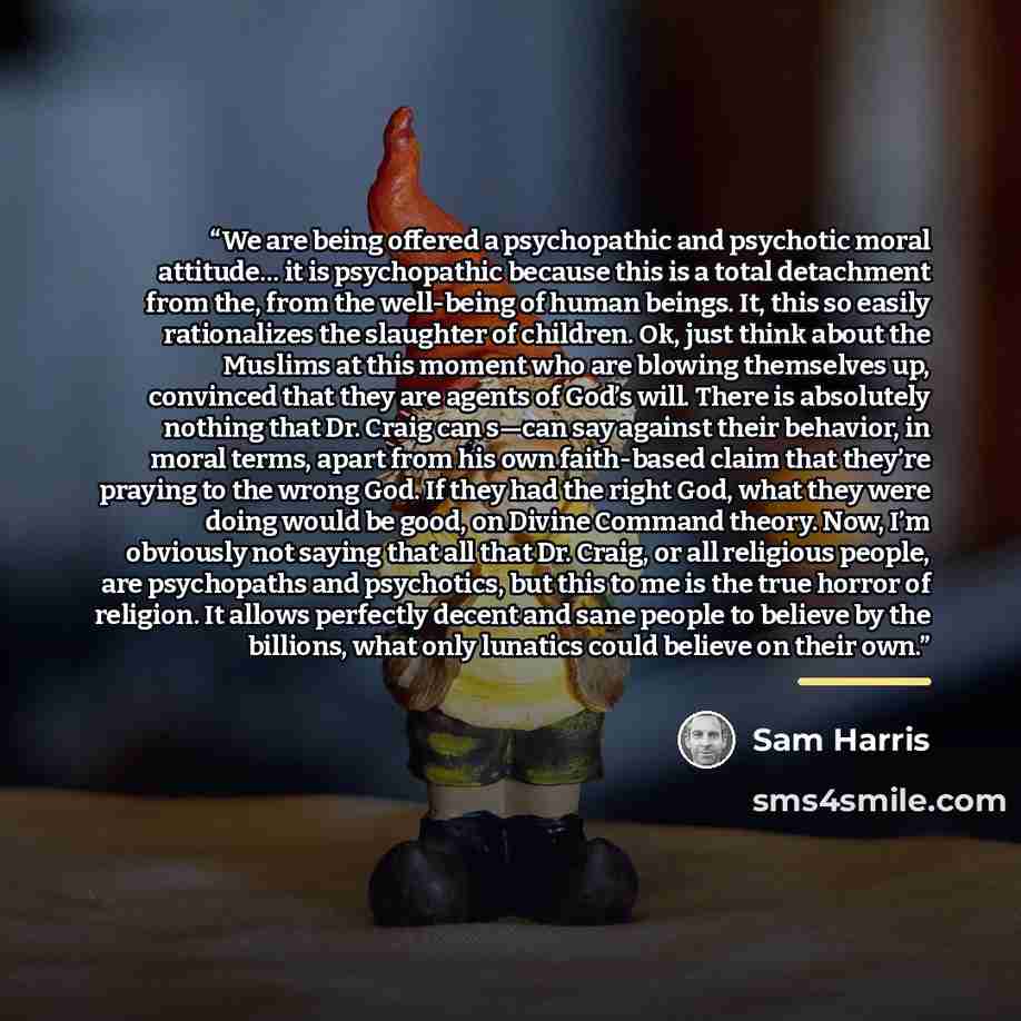 “We are being offered a psychopathic and psychotic moral attitude… it is psychopathic because this is a total detachment from the, from the well-being of human beings. It, this so easily rationalizes the slaughter of children. Ok, just think about the Muslims at this moment who are blowing…” quote by Sam Harris