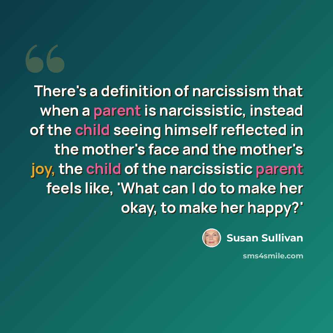 “There's a definition of narcissism that when a parent is narcissistic, instead of the child seeing himself reflected in the mother's face and the mother's joy, the child of the narcissistic parent feels like, 'What can I do to make her okay, to make her happy?'” quote by Susan Sullivan