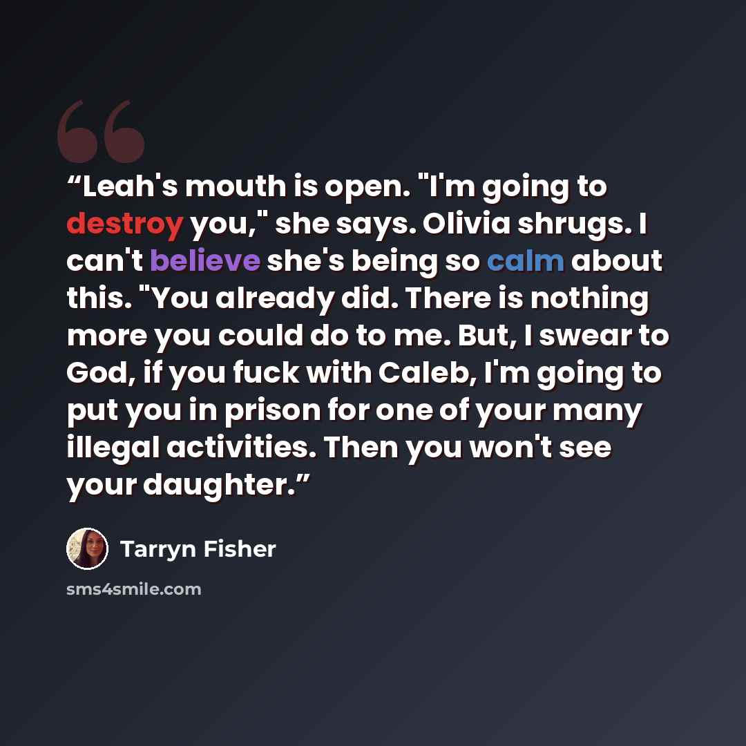 “Leah's mouth is open. "I'm going to destroy you," she says. Olivia shrugs. I can't believe she's being so calm about this. "You already did. There is nothing more you could do to me. But, I swear to God, if you fuck with Caleb, I'm going to put you in prison for one of your many illegal…” quote by Tarryn Fisher