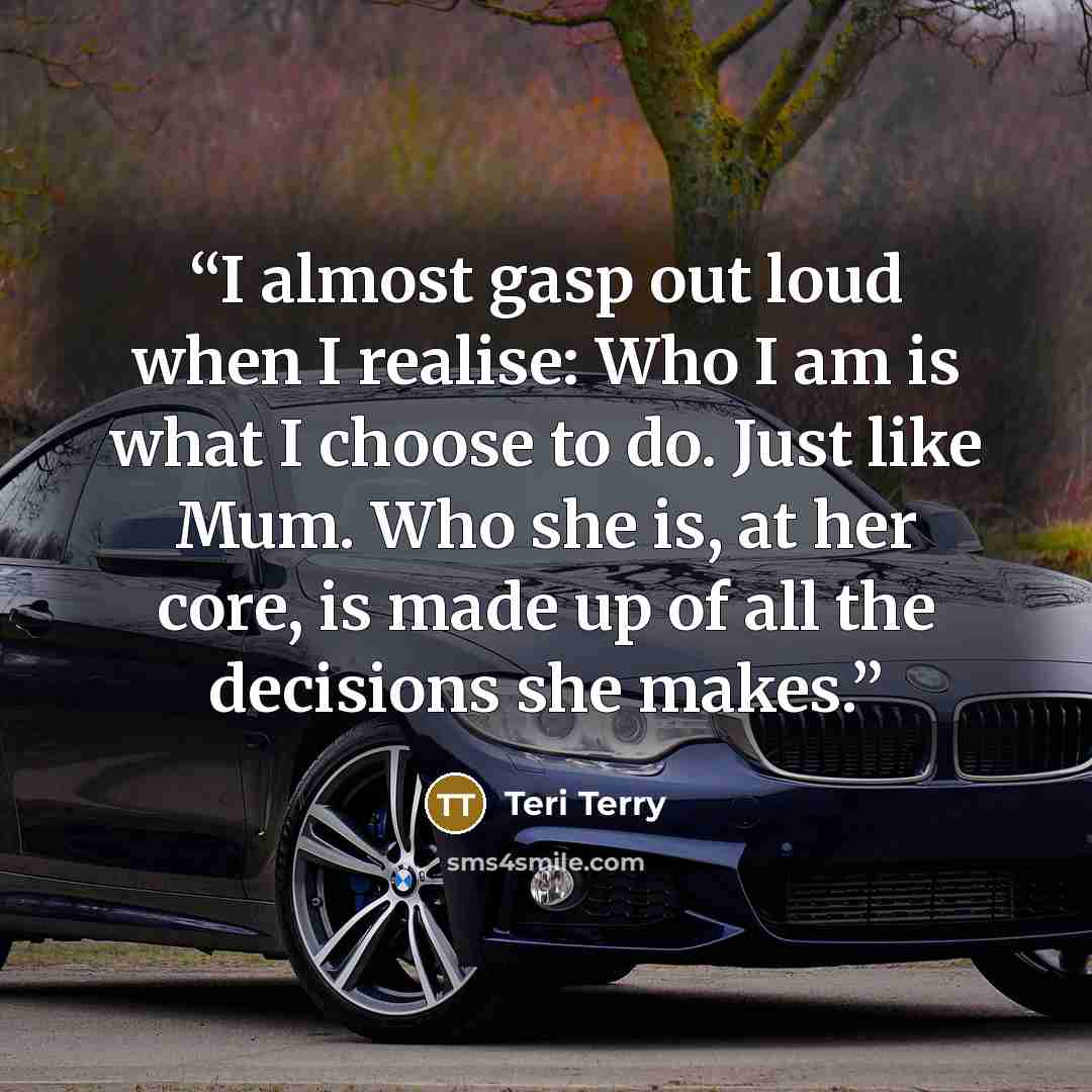 “I almost gasp out loud when I realise: Who I am is what I choose to do. Just like Mum. Who she is, at her core, is made up of all the decisions she makes.” quote by Teri Terry